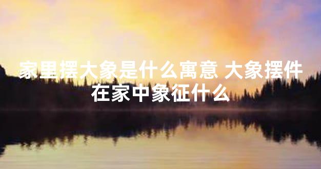 家里摆大象是什么寓意 大象摆件在家中象征什么